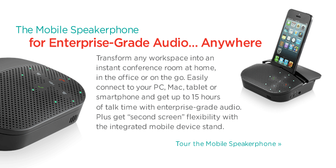The Mobile Speakerphone for Enterprise-Grade Audio… Anywhere | Transform any workspace into an instant conference room at home, in the office or on the go. Easily connect to your PC, Mac, tablet or smartphone and get up to 15 hours of talk time with enterprise-grade audio. Plus get “second screen” flexibility with the integrated mobile device stand. Tour the Mobile Speakerphone »
